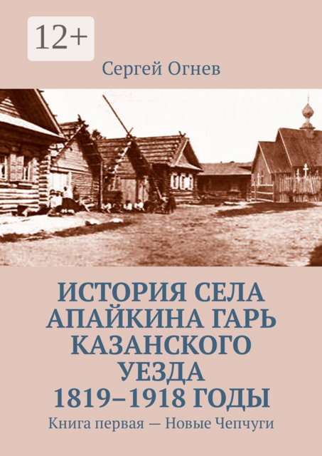 История села Апайкина Гарь Казанского уезда 1819–1918 годы. Книга первая — Новые Чепчуги, Сергей Огнев