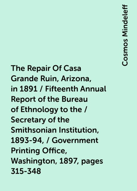 The Repair Of Casa Grande Ruin, Arizona, in 1891 / Fifteenth Annual Report of the Bureau of Ethnology to the / Secretary of the Smithsonian Institution, 1893-94, / Government Printing Office, Washington, 1897, pages 315-348