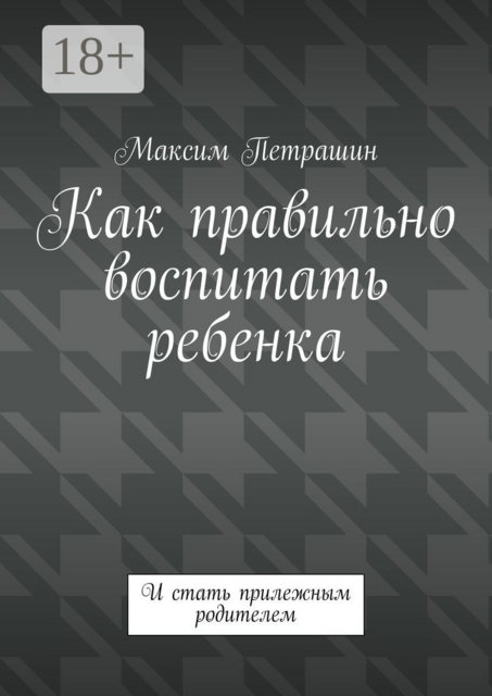 Как правильно воспитать ребенка. И стать прилежным родителем, Максим Петрашин