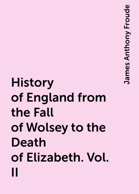 History of England from the Fall of Wolsey to the Death of Elizabeth. Vol. II