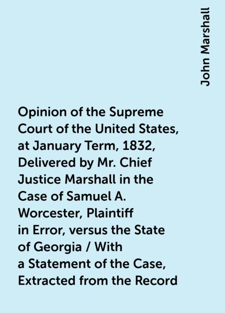 Opinion of the Supreme Court of the United States, at January Term, 1832, Delivered by Mr. Chief Justice Marshall in the Case of Samuel A. Worcester, Plaintiff in Error, versus the State of Georgia / With a Statement of the Case, Extracted from the Record