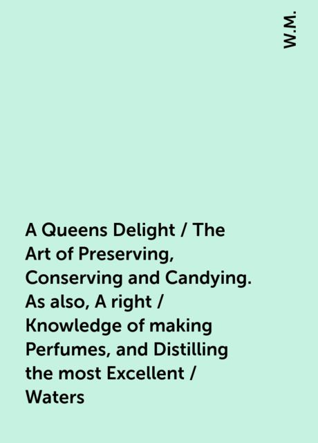 A Queens Delight / The Art of Preserving, Conserving and Candying. As also, A right / Knowledge of making Perfumes, and Distilling the most Excellent / Waters