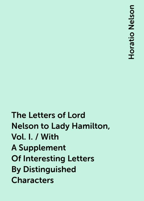 The Letters of Lord Nelson to Lady Hamilton, Vol. I. / With A Supplement Of Interesting Letters By Distinguished Characters