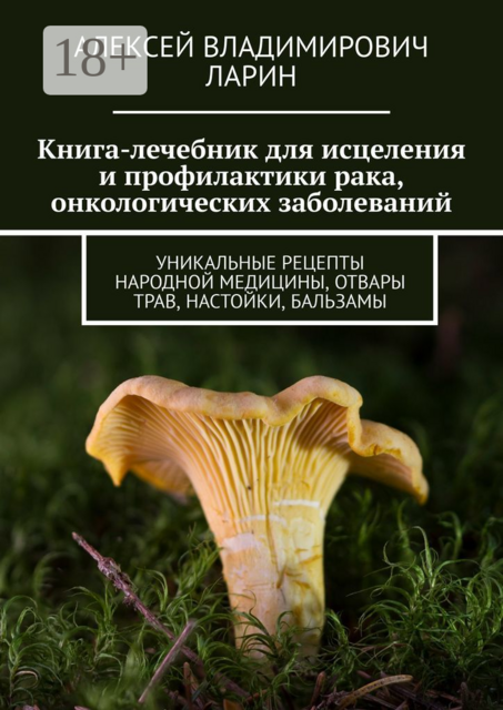 Книга-лечебник для исцеления и профилактики рака, онкологических заболеваний. Уникальные рецепты народной медицины, отвары трав, настойки, бальзамы, Алексей Ларин