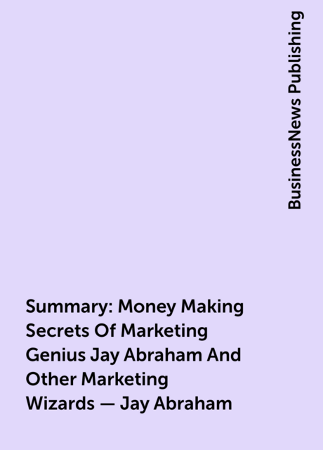 Summary: Money Making Secrets Of Marketing Genius Jay Abraham And Other Marketing Wizards – Jay Abraham