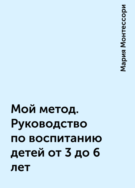 Мой метод. Руководство по воспитанию детей от 3 до 6 лет