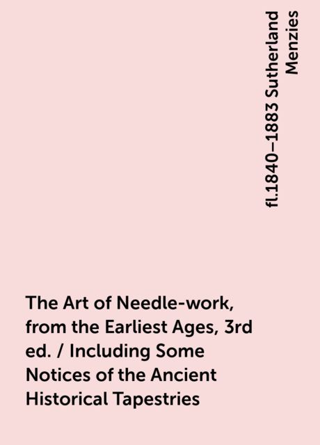 The Art of Needle-work, from the Earliest Ages, 3rd ed. / Including Some Notices of the Ancient Historical Tapestries