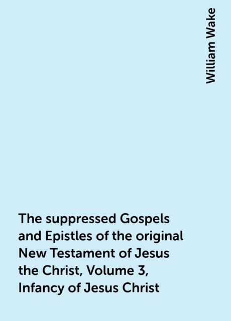 The suppressed Gospels and Epistles of the original New Testament of Jesus the Christ, Volume 3, Infancy of Jesus Christ