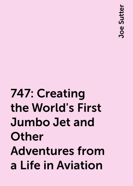 747: Creating the World's First Jumbo Jet and Other Adventures from a Life in Aviation