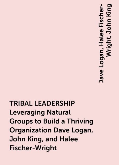 TRIBAL LEADERSHIP Leveraging Natural Groups to Build a Thriving Organization Dave Logan, John King, and Halee Fischer-Wright