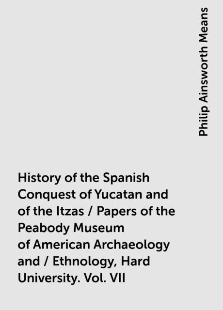History of the Spanish Conquest of Yucatan and of the Itzas / Papers of the Peabody Museum of American Archaeology and / Ethnology, Hard University. Vol. VII