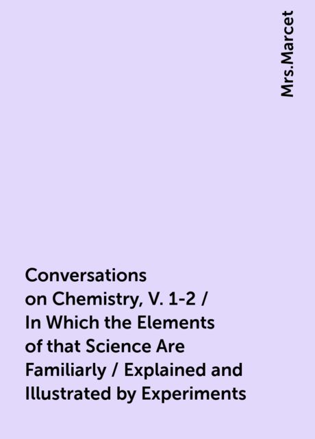 Conversations on Chemistry, V. 1-2 / In Which the Elements of that Science Are Familiarly / Explained and Illustrated by Experiments