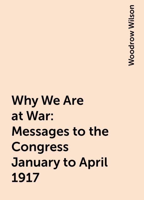 Why We Are at War : Messages to the Congress January to April 1917