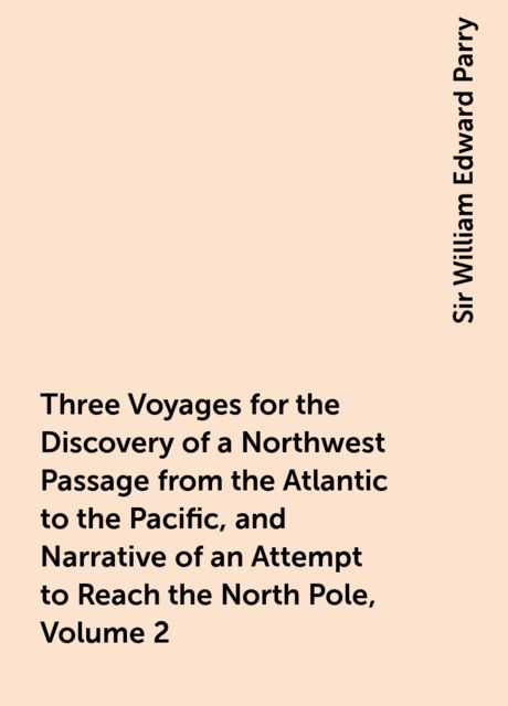 Three Voyages for the Discovery of a Northwest Passage from the Atlantic to the Pacific, and Narrative of an Attempt to Reach the North Pole, Volume 2