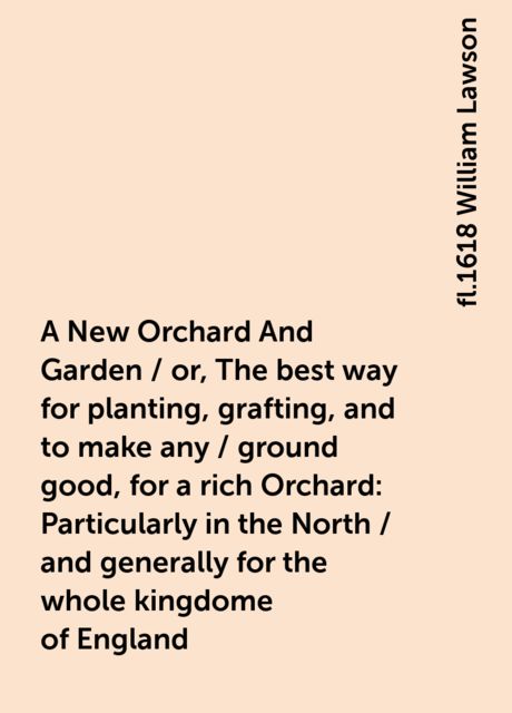 A New Orchard And Garden / or, The best way for planting, grafting, and to make any / ground good, for a rich Orchard: Particularly in the North / and generally for the whole kingdome of England