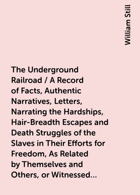 The Underground Railroad / A Record of Facts, Authentic Narratives, Letters, &amp;c., Narrating the Hardships, Hair-Breadth Escapes and Death Struggles of the Slaves in Their Efforts for Freedom, As Related by Themselves and Others, or Witnessed by the Au
