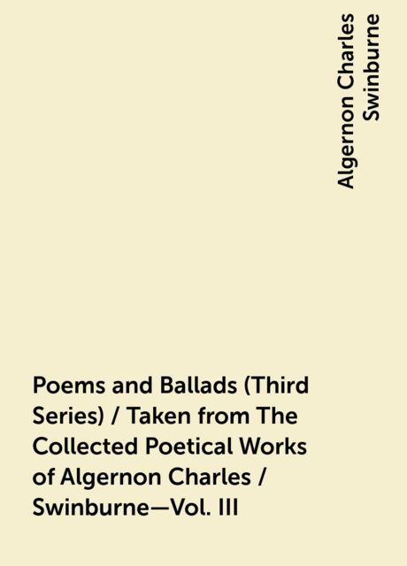 Poems and Ballads (Third Series) / Taken from The Collected Poetical Works of Algernon Charles / Swinburne—Vol. III