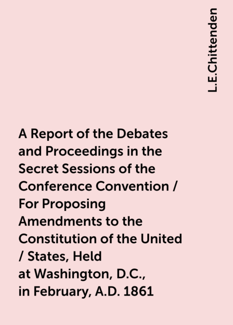 A Report of the Debates and Proceedings in the Secret Sessions of the Conference Convention / For Proposing Amendments to the Constitution of the United / States, Held at Washington, D.C., in February, A.D. 1861