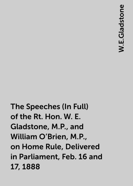 The Speeches (In Full) of the Rt. Hon. W. E. Gladstone, M.P., and William O'Brien, M.P., on Home Rule, Delivered in Parliament, Feb. 16 and 17, 1888