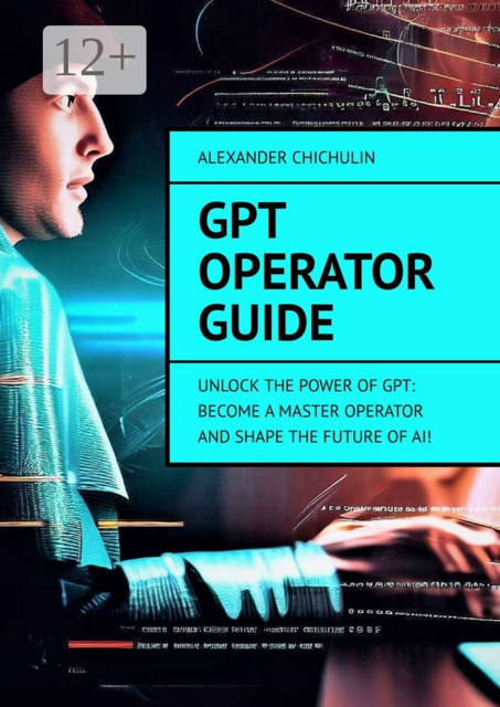 GPT Operator Guide. Unlock the Power of GPT: Become a Master Operator and Shape the Future of AI, Alexander Chichulin