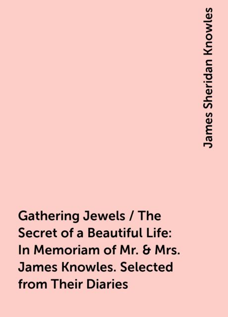 Gathering Jewels / The Secret of a Beautiful Life: In Memoriam of Mr. &amp; Mrs. James Knowles. Selected from Their Diaries