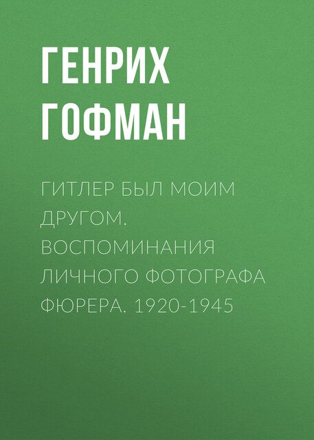Гитлер был моим другом. Воспоминания личного фотографа фюрера. 1920–1945