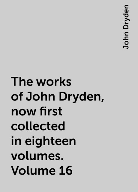 The works of John Dryden, now first collected in eighteen volumes. Volume 16
