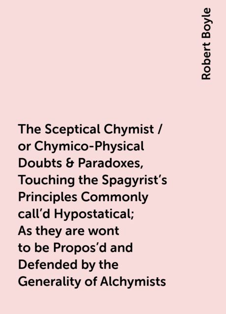 The Sceptical Chymist / or Chymico-Physical Doubts & Paradoxes, Touching the Spagyrist's Principles Commonly call'd Hypostatical; As they are wont to be Propos'd and Defended by the Generality of Alchymists. Whereunto is præmis'd Part of another Disco