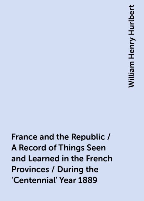 France and the Republic / A Record of Things Seen and Learned in the French Provinces / During the 'Centennial' Year 1889