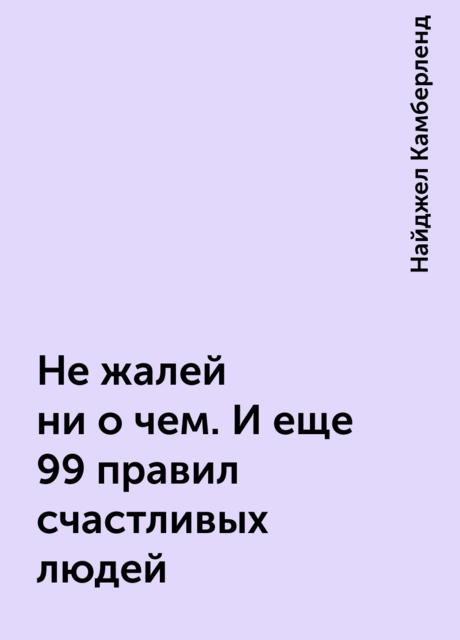 Не жалей ни о чем. И еще 99 правил счастливых людей