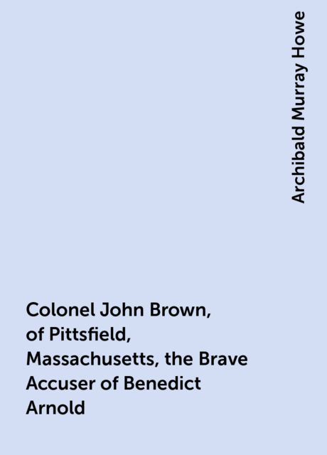 Colonel John Brown, of Pittsfield, Massachusetts, the Brave Accuser of Benedict Arnold