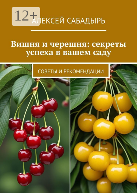 Вишня и черешня: секреты успеха в вашем саду. Советы и рекомендации, Алексей Сабадырь