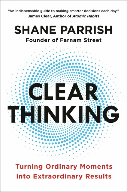 Clear Thinking: Turning Ordinary Moments into Extraordinary Results, Shane Parrish