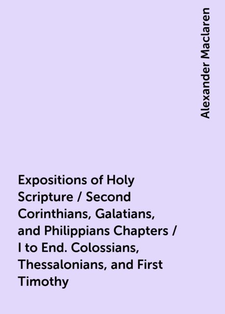 Expositions of Holy Scripture / Second Corinthians, Galatians, and Philippians Chapters / I to End. Colossians, Thessalonians, and First Timothy