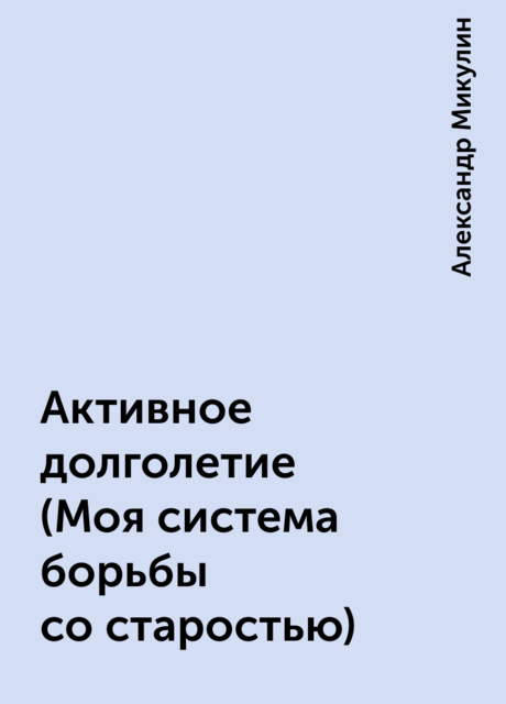 Активное долголетие (Моя система борьбы со старостью), Александр Микулин