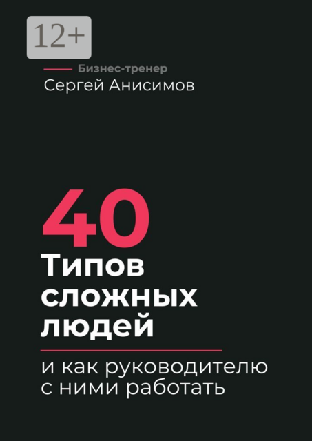 40 типов сложных людей и как руководителю с ними работать. Техники управления, фразы, алгоритмы и готовые модели влияния, Сергей Анисимов