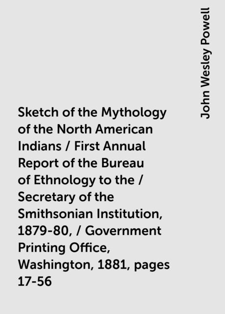 Sketch of the Mythology of the North American Indians / First Annual Report of the Bureau of Ethnology to the / Secretary of the Smithsonian Institution, 1879-80, / Government Printing Office, Washington, 1881, pages 17-56