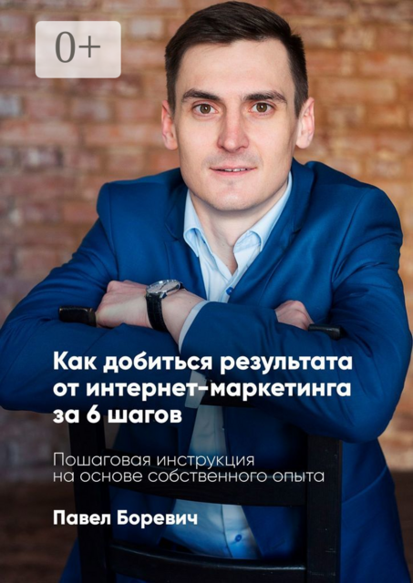 Как добиться результата от интернет-маркетинга за 6 шагов. Пошаговая инструкция на основе собственного опыта, Павел Боревич