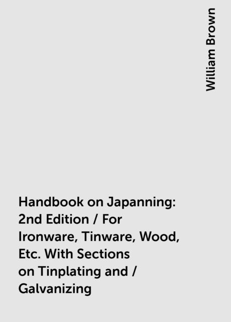 Handbook on Japanning: 2nd Edition / For Ironware, Tinware, Wood, Etc. With Sections on Tinplating and / Galvanizing