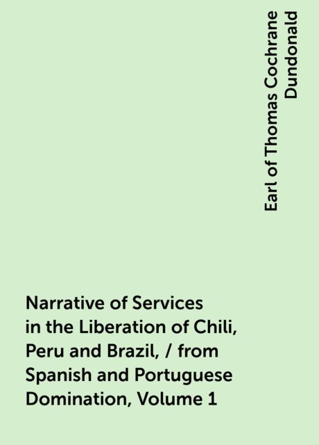 Narrative of Services in the Liberation of Chili, Peru and Brazil, / from Spanish and Portuguese Domination, Volume 1
