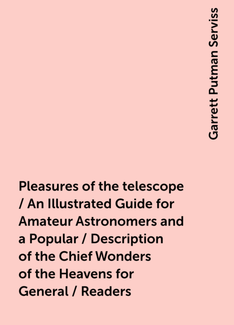 Pleasures of the telescope / An Illustrated Guide for Amateur Astronomers and a Popular / Description of the Chief Wonders of the Heavens for General / Readers