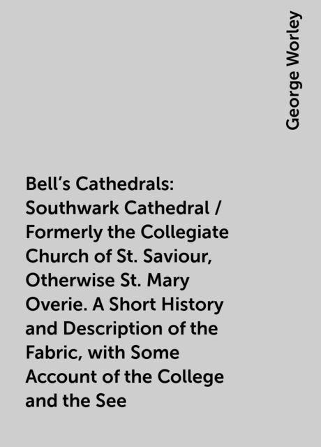 Bell's Cathedrals: Southwark Cathedral / Formerly the Collegiate Church of St. Saviour, Otherwise St. Mary Overie. A Short History and Description of the Fabric, with Some Account of the College and the See