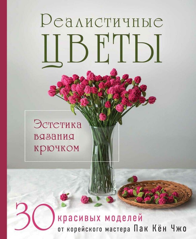 Реалистичные цветы. Эстетика вязания крючком. 30 красивых моделей от корейского мастера