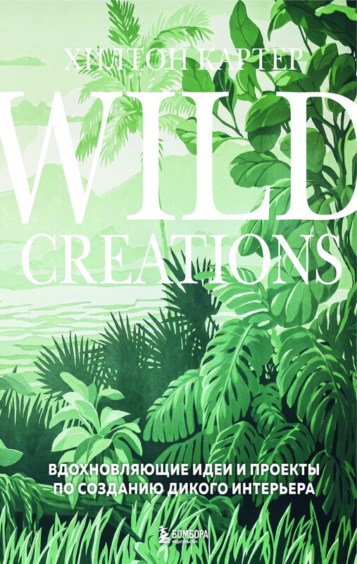 Wild Creations. Вдохновляющие идеи и проекты по созданию дикого интерьера, Хилтон Картер